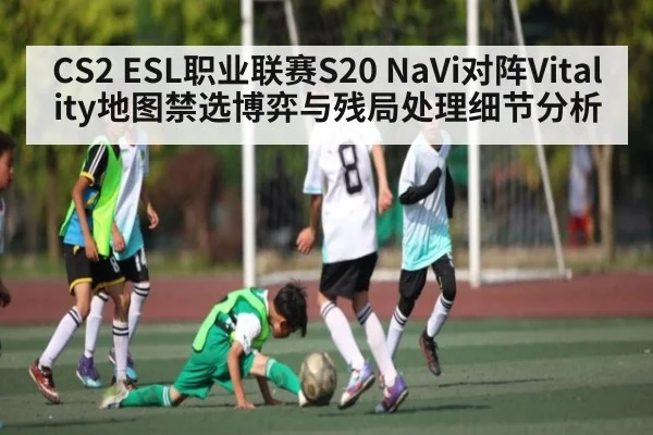 CS2 ESL职业联赛S20 NaVi对阵Vitality地图禁选博弈与残局处理细节分析
