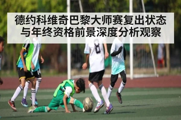 德约科维奇巴黎大师赛复出状态与年终资格前景深度分析观察